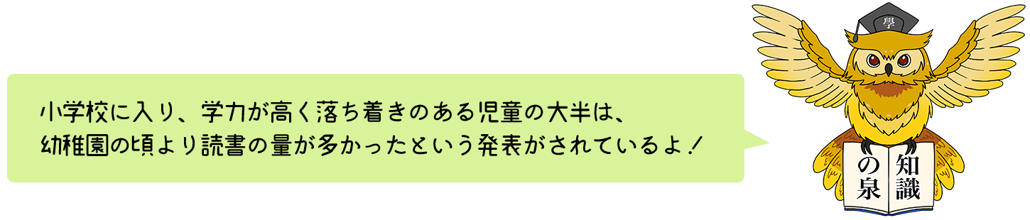 小学校に入り、学力が高く落ち着きのある児童の大半は、幼稚園の頃より読書の量が多かったという発表がされているよ！