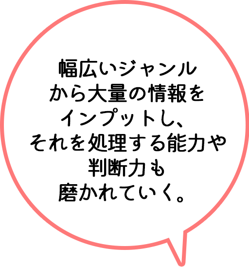 幅広いジャンルから大量の情報をインプットし、それを処理する能力や判断力も磨かれていく。