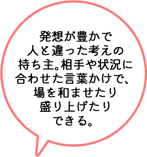 発想が豊かで人と違った考えの持ち主。相手や状況に合わせた言葉かけで、場を和ませたり盛り上げたりできる。