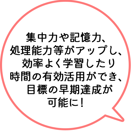 集中力や記憶力、処理能力等がアップし、効率よく学習したり時間の有効活用ができ、目標の早期達成が可能に！