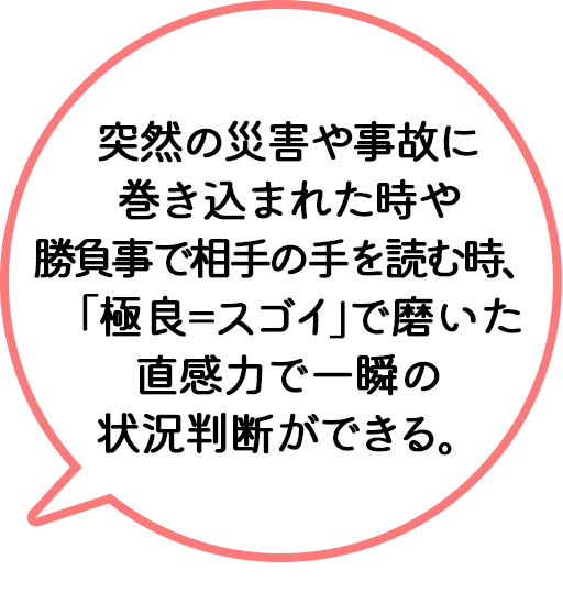 突然の災害や事故に巻き込まれた時や勝負事で相手の手を読む時、「極良＝スゴイ」で磨いた直感力で一瞬の状況判断ができる。