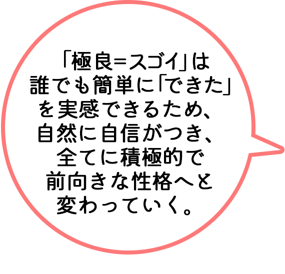 「極良＝スゴイ」は誰でも簡単に「できた」を実感できるため、自然に自信がつき、全てに積極的で前向きな性格へと変わっていく。