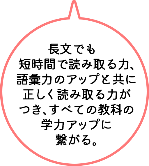 長文でも短時間で読み取る力、語彙力のアップと共に正しく読み取る力がつき、すべての教科の学力アップに繋がる。