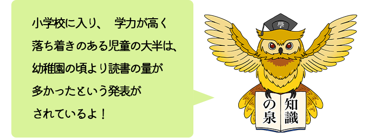 小学校に入り、学力が高く落ち着きのある児童の大半は、幼稚園の頃より読書の量が多かったという発表がされているよ！
