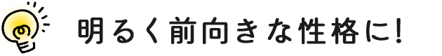 明るく前向きな性格に！