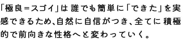 「極良＝スゴイ」は誰でも簡単に「できた」を実感できるため、自然に自信がつき、全てに積極的で前向きな性格へと変わっていく。