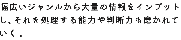 幅広いジャンルから大量の情報をインプットし、それを処理する能力や判断力も磨かれていく。
