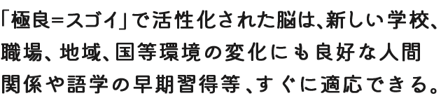 「極良＝スゴイ」で活性化された脳は、新しい学校、職場、地域、国等環境の変化にも良好な人間関係や語学の早期習得等、すぐに適応できる。