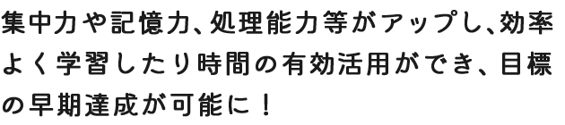集中力や記憶力、処理能力等がアップし、効率よく学習したり時間の有効活用ができ、目標の早期達成が可能に！