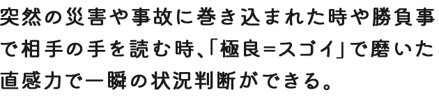 突然の災害や事故に巻き込まれた時や勝負事で相手の手を読む時、「極良＝スゴイ」で磨いた直感力で一瞬の状況判断ができる。