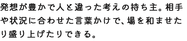 発想が豊かで人と違った考えの持ち主。相手や状況に合わせた言葉かけで、場を和ませたり盛り上げたりできる。