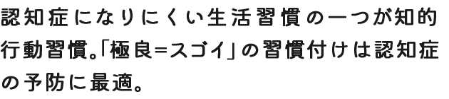 認知症になりにくい生活習慣の一つが知的行動習慣。「極良＝スゴイ」の習慣付けは認知症の予防に最適。