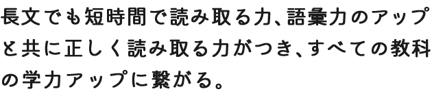 長文でも短時間で読み取る力、語彙力のアップと共に正しく読み取る力がつき、すべての教科の学力アップに繋がる。
