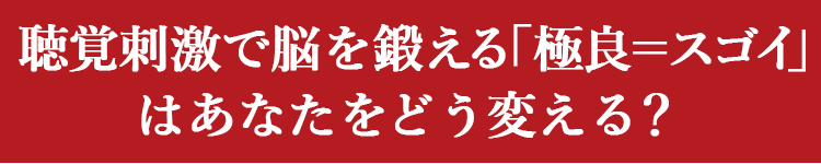聴覚刺激で脳を鍛える「極良＝スゴイ」はあなたをどう変える？